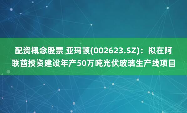 配资概念股票 亚玛顿(002623.SZ)：拟在阿联酋投资建设年产50万吨光伏玻璃生产线项目