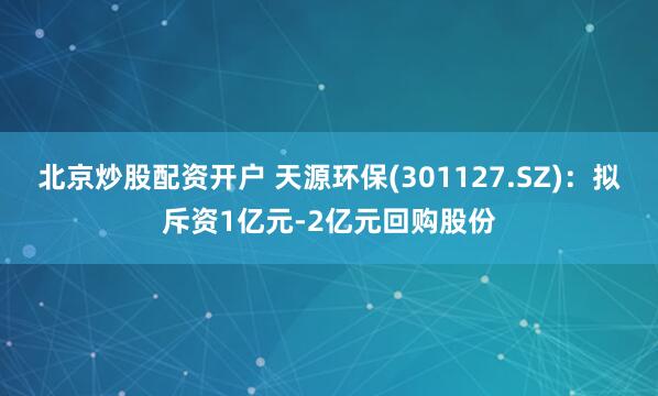 北京炒股配资开户 天源环保(301127.SZ)：拟斥资1亿元-2亿元回购股份
