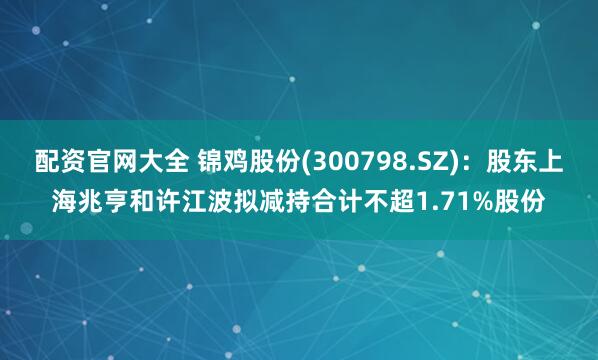 配资官网大全 锦鸡股份(300798.SZ)：股东上海兆亨和许江波拟减持合计不超1.71%股份