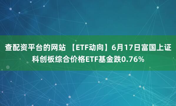 查配资平台的网站 【ETF动向】6月17日富国上证科创板综合价格ETF基金跌0.76%