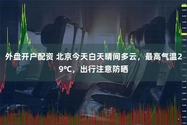 外盘开户配资 北京今天白天晴间多云，最高气温29℃，出行注意防晒