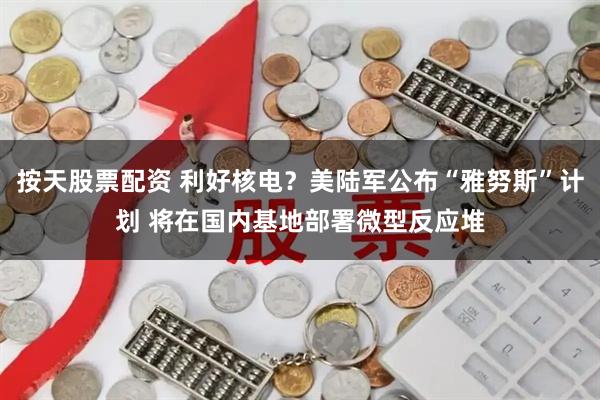 按天股票配资 利好核电？美陆军公布“雅努斯”计划 将在国内基地部署微型反应堆