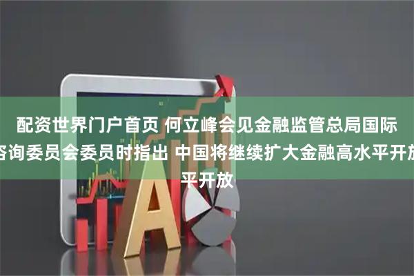 配资世界门户首页 何立峰会见金融监管总局国际咨询委员会委员时指出 中国将继续扩大金融高水平开放