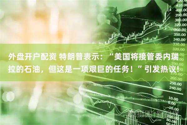 外盘开户配资 特朗普表示：“美国将接管委内瑞拉的石油，但这是一项艰巨的任务！”引发热议!