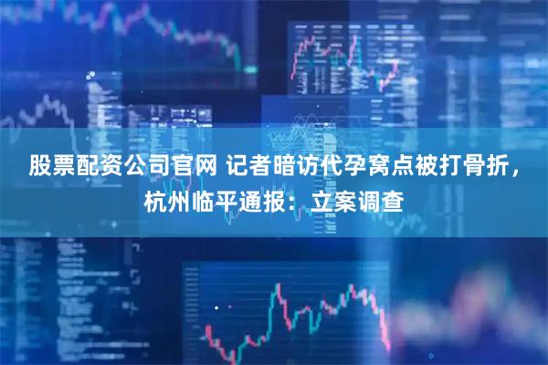 股票配资公司官网 记者暗访代孕窝点被打骨折，杭州临平通报：立案调查