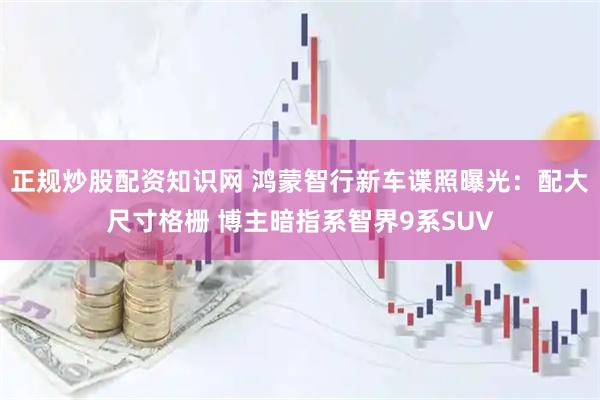 正规炒股配资知识网 鸿蒙智行新车谍照曝光：配大尺寸格栅 博主暗指系智界9系SUV